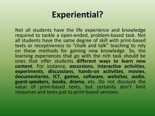 Experiential?
Not all students have the life experience and knowledge
required to tackle a open-ended, problem-based task. Not
all students have the same degree of skill with print-based
texts or receptiveness to “chalk and talk” teaching to rely
on these methods for gaining new knowledge. So, the
learning experiences that go with the rich task should be
ones that offer students different ways to learn new
content. For instance, excursions, interactive activities,
experiments, discussions, hands-on activities, movies,
documentaries, ICT, games, software, websites, audio,
guest-speakers, books, drama, etc. Do not discount the
value of print-based texts, but certainly don’t limit
resources and texts just to print-based versions.
 