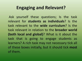 Engaging and Relevant?
Ask yourself these questions; Is the task
relevant for students as individuals? Is the
task relevant to the wide curriculum? Is the
task relevant in relation to the broader world
(both local and global)? What is it about the
task that is going to engage students as
learners? A rich task may not necessary tick all
of these boxes initially, but it should tick most
of them.
 