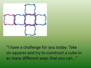 “I have a challenge for you today: Take
six squares and try to construct a cube in
as many different ways that you can...”
 