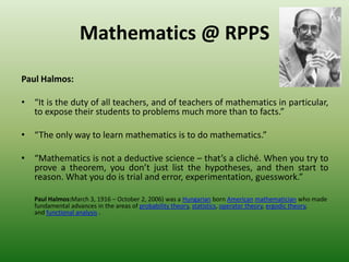 Mathematics @ RPPS
Paul Halmos:
• “It is the duty of all teachers, and of teachers of mathematics in particular,
to expose their students to problems much more than to facts.”
• “The only way to learn mathematics is to do mathematics.”
• “Mathematics is not a deductive science – that’s a cliché. When you try to
prove a theorem, you don’t just list the hypotheses, and then start to
reason. What you do is trial and error, experimentation, guesswork.”
Paul Halmos:March 3, 1916 – October 2, 2006) was a Hungarian born American mathematician who made
fundamental advances in the areas of probability theory, statistics, operator theory, ergodic theory,
and functional analysis .
 