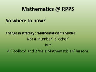 Mathematics @ RPPS
So where to now?
Change in strategy : ‘Mathematician’s Model’
Not 4 ‘number’ 2 ‘other’
but
4 ‘Toolbox’ and 2 ‘Be a Mathematician’ lessons
 