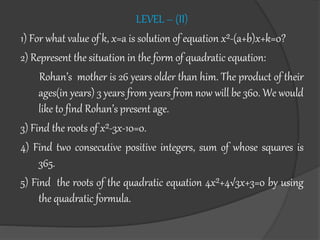 LEVEL – (II)
1) For what value of k, x=a is solution of equation x²-(a+b)x+k=0?
2) Represent the situation in the form of quadratic equation:
Rohan’s mother is 26 years older than him. The product of their
ages(in years) 3 years from years from now will be 360. We would
like to find Rohan’s present age.
3) Find the roots of x²-3x-10=0.
4) Find two consecutive positive integers, sum of whose squares is
365.
5) Find the roots of the quadratic equation 4x²+4√3x+3=0 by using
the quadratic formula.
 