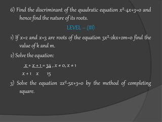 6) Find the discriminant of the quadratic equation x²-4x+3=0 and
hence find the nature of its roots.
LEVEL – (III)
1) If x=2 and x=3 are roots of the equation 3x²-2kx+2m=0 find the
value of k and m.
2) Solve the equation:
x + x + 1 = 34 , x ≠ 0, x ≠ 1
x + 1 x 15
3) Solve the equation 2x²-5x+3=0 by the method of completing
square.
 