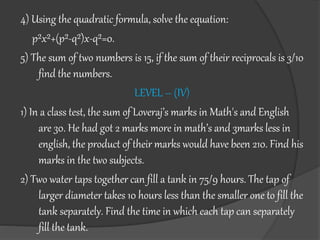 4) Using the quadratic formula, solve the equation:
p²x²+(p²-q²)x-q²=0.
5) The sum of two numbers is 15, if the sum of their reciprocals is 3/10
find the numbers.
LEVEL – (IV)
1) In a class test, the sum of Loveraj’s marks in Math's and English
are 30. He had got 2 marks more in math’s and 3marks less in
english, the product of their marks would have been 210. Find his
marks in the two subjects.
2) Two water taps together can fill a tank in 75/9 hours. The tap of
larger diameter takes 10 hours less than the smaller one to fill the
tank separately. Find the time in which each tap can separately
fill the tank.
 