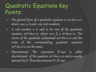 Quadratic Equations Key
Points:
 The general form of a quadratic equation is ‘ax+bx+c=0’,
where a≠0. a, b and c are real numbers.
 A real number α is said to be root of the quadratic
equation ax²+bx+c=0 where a≠0 if a α²+bα+c=0. The
zeroes of the quadratic polynomial ax²+bx+c=0 and the
roots of the corresponding quadratic equation
ax²+bx+c=0 are the same.
 Discriminant: The expression b²-4ac is called
discriminant of the equation ax²+bx+c=0 and is usually
denoted by D. Thus discriminant D= b²-4ac.
 