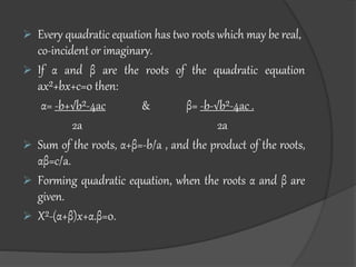  Every quadratic equation has two roots which may be real,
co-incident or imaginary.
 If α and β are the roots of the quadratic equation
ax²+bx+c=0 then:
α= -b+√b²-4ac & β= -b-√b²-4ac .
2a 2a
 Sum of the roots, α+β=-b/a , and the product of the roots,
αβ=c/a.
 Forming quadratic equation, when the roots α and β are
given.
 X²-(α+β)x+α.β=0.
 