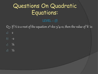 Questions On Quadratic
Equations:
LEVEL – (I)
Q-1. If ½ is a root of the equation x²+kx-5/4=0, then the value of ‘k’ is:
a) 2
b) -2
c) ¼
d) ½
 
