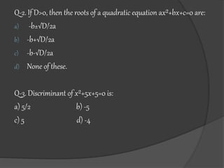 Q-2. If D>0, then the roots of a quadratic equation ax²+bx+c=0 are:
a) -b±√D/2a
b) -b+√D/2a
c) -b-√D/2a
d) None of these.
Q-3. Discriminant of x²+5x+5=0 is:
a) 5/2 b) -5
c) 5 d) -4
 