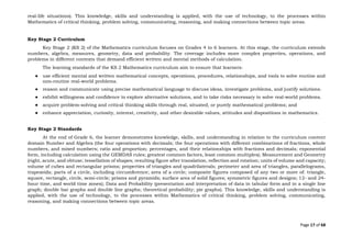 Page 17 of 68
real-life situations). This knowledge, skills and understanding is applied, with the use of technology, to the processes within
Mathematics of critical thinking, problem solving, communicating, reasoning, and making connections between topic areas.
Key Stage 2 Curriculum
Key Stage 2 (KS 2) of the Mathematics curriculum focuses on Grades 4 to 6 learners. At this stage, the curriculum extends
numbers, algebra, measures, geometry, data and probability. The coverage includes more complex properties, operations, and
problems in different contexts that demand efficient written and mental methods of calculation.
The learning standards of the KS 2 Mathematics curriculum aim to ensure that learners:
● use efficient mental and written mathematical concepts, operations, procedures, relationships, and tools to solve routine and
non-routine real-world problems.
● reason and communicate using precise mathematical language to discuss ideas, investigate problems, and justify solutions.
● exhibit willingness and confidence to explore alternative solutions, and to take risks necessary to solve real-world problems.
● acquire problem-solving and critical thinking skills through real, situated, or purely mathematical problems; and
● enhance appreciation, curiosity, interest, creativity, and other desirable values, attitudes and dispositions in mathematics.
Key Stage 2 Standards
At the end of Grade 6, the learner demonstrates knowledge, skills, and understanding in relation to the curriculum content
domain Number and Algebra (the four operations with decimals; the four operations with different combinations of fractions, whole
numbers, and mixed numbers; ratio and proportion; percentages, and their relationships with fractions and decimals; exponential
form, including calculation using the GEMDAS rules; greatest common factors, least common multiples); Measurement and Geometry
(right, acute, and obtuse; tessellation of shapes; resulting figure after translation, reflection and rotation; units of volume and capacity;
volume of cubes and rectangular prisms; properties of triangles and quadrilaterals; perimeter and area of triangles, parallelograms,
trapezoids; parts of a circle, including circumference; area of a circle; composite figures composed of any two or more of: triangle,
square, rectangle, circle, semi-circle; prisms and pyramids; surface area of solid figures; symmetric figures and designs; 12- and 24-
hour time, and world time zones); Data and Probability (presentation and interpretation of data in tabular form and in a single line
graph; double bar graphs and double line graphs; theoretical probability; pie graphs). This knowledge, skills and understanding is
applied, with the use of technology, to the processes within Mathematics of critical thinking, problem solving, communicating,
reasoning, and making connections between topic areas.
 
