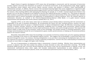 Page 4 of 68
Piaget’s theory of cognitive development (1977) states that all knowledge is constructed, and the instrument of instruction
includes cognitive structures that themselves are products of continued construction. In the preoperational stage, Piaget suggests
that elementary school children need concrete objects, pictures, actions, and symbols to develop a deep understanding of
mathematical concepts. In addition, Bruner concurs that conceptual learning begins from active engagement or experiences with
concrete tasks (‘enactive’), moves towards perceptual images (‘iconic’), and then to abstract (‘symbolic’) representations (Bruner, 1966).
For instance, when teaching addition with regrouping for obtaining, for example, 8 + 6, Grade 1 learners should move blocks in two
groups to act out the idea of using part of one addend so that the other addend will become a complete “ten.” This hands-on approach
views numbers as quantities and not mere numerals, and progresses to pictorial representation of the same problem type. Learners’
advancement leads to mental visualization and application of manipulations to abstract problems. Thus, the ultimate objective of
mathematics education, as outlined in the Concrete-Representational-Abstract (CRA) Model, is to guide learners towards
representations and operations that involve abstract symbols (Hui et al., 2017).
Vygotsky (1978), on the other hand, states that an individual cannot develop without interacting with the environment as
emphasized in his zone of proximal development. By incorporating this theory into their teaching practices, teachers can tailor
strategic instructional plans for groups or individual learners at various developmental stages. By effectively connecting complex
material to familiar concepts, teachers can offer appropriate scaffolding such as strategic social interactions, tailored learning
experiences, and instructions aligned with a learner’s prior performance, intuition, and current thought processes. This improves the
learner’s ability to make sense of new situations, build on prior knowledge, and transfer learning. In teaching mathematics, these
strategic instructional plans include the use of manipulatives, games, models, partial solutions, or making use of contextual problems
based on the learner’s interest.
Meanwhile, Glasersfeld (1987) claims that knowledge is not passively received but actively built up by the cognizing individual
and thus, knowledge is the result of a self-organized cognitive process. This suggests that all knowledge is constructed rather than
perceived through the senses. For instance, learning multiplication is not just about memorizing the multiplication facts, but it is
also important for learners to understand the concepts underlying multiplication. Learners who lack understanding of fundamental
concepts are more likely to struggle with higher-order thinking.
The use of representations in mathematics helps to demonstrate a learner’s thinking. Whether these representations are
concrete or abstract, they help them analyze the problem at hand, formulate an idea, and extend their reasoning. The NCTM
Standards (2000) include that curriculum should emphasize that learners create and use representations to organize, record, and
communicate mathematical ideas; select, apply, and translate mathematical representations to solve problems; and use
representations to model and interpret physical, social, and mathematical phenomena (cited in Fennell & Rowan, 2001).
 