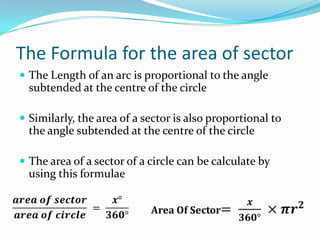 The Formula for the area of sector
 The Length of an arc is proportional to the angle
  subtended at the centre of the circle

 Similarly, the area of a sector is also proportional to
  the angle subtended at the centre of the circle

 The area of a sector of a circle can be calculate by
  using this formulae
 