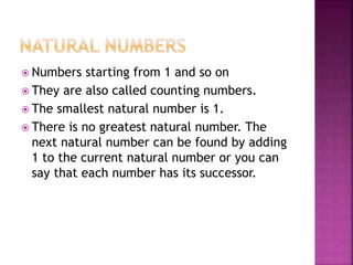  Numbers starting from 1 and so on
 They are also called counting numbers.
 The smallest natural number is 1.
 There is no greatest natural number. The
next natural number can be found by adding
1 to the current natural number or you can
say that each number has its successor.
 