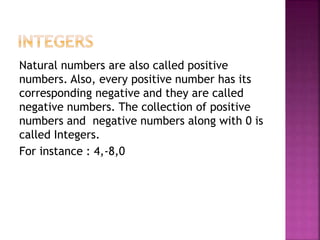 Natural numbers are also called positive
numbers. Also, every positive number has its
corresponding negative and they are called
negative numbers. The collection of positive
numbers and negative numbers along with 0 is
called Integers.
For instance : 4,-8,0
 