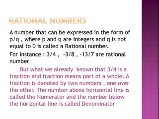 A number that can be expressed in the form of
p/q , where p and q are integers and q is not
equal to 0 is called a Rational number.
For instance : 3/4 , -3/8 , -13/7 are rational
number
But what we already known that 3/4 is a
fraction and fraction means part of a whole. A
fraction is denoted by two numbers , one over
the other. The number above horizontal line is
called the Numerator and the number below
the horizontal line is called Denominator
 