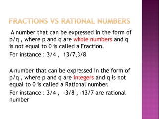 A number that can be expressed in the form of
p/q , where p and q are whole numbers and q
is not equal to 0 is called a Fraction.
For instance : 3/4 , 13/7,3/8
A number that can be expressed in the form of
p/q , where p and q are integers and q is not
equal to 0 is called a Rational number.
For instance : 3/4 , -3/8 , -13/7 are rational
number
 