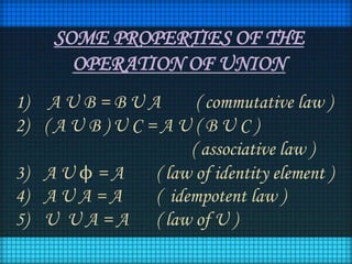SOME PROPERTIES OF THE
OPERATION OF UNION
1) A U B = B U A
( commutative law )
2) ( A U B ) U C = A U ( B U C )
( associative law )
3) A U ϕ = A
( law of identity element )
4) A U A = A
( idempotent law )
5) U U A = A ( law of U )

 