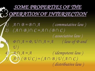SOME PROPERTIES OF THE
OPERATION OF INTERSECTION
1) A ∩ B = B ∩ A
( commutative law )
2) ( A ∩ B ) ∩ C = A ∩ ( B ∩ C )
( associative law )
3) Φ ∩ A = Φ, U ∩ A = A
( law of Φ and
U)
4) A ∩ A = A
( idempotent law )
5) A ∩ ( B U C ) = ( A ∩ B ) U ( A ∩ C )
( distributive law )

 