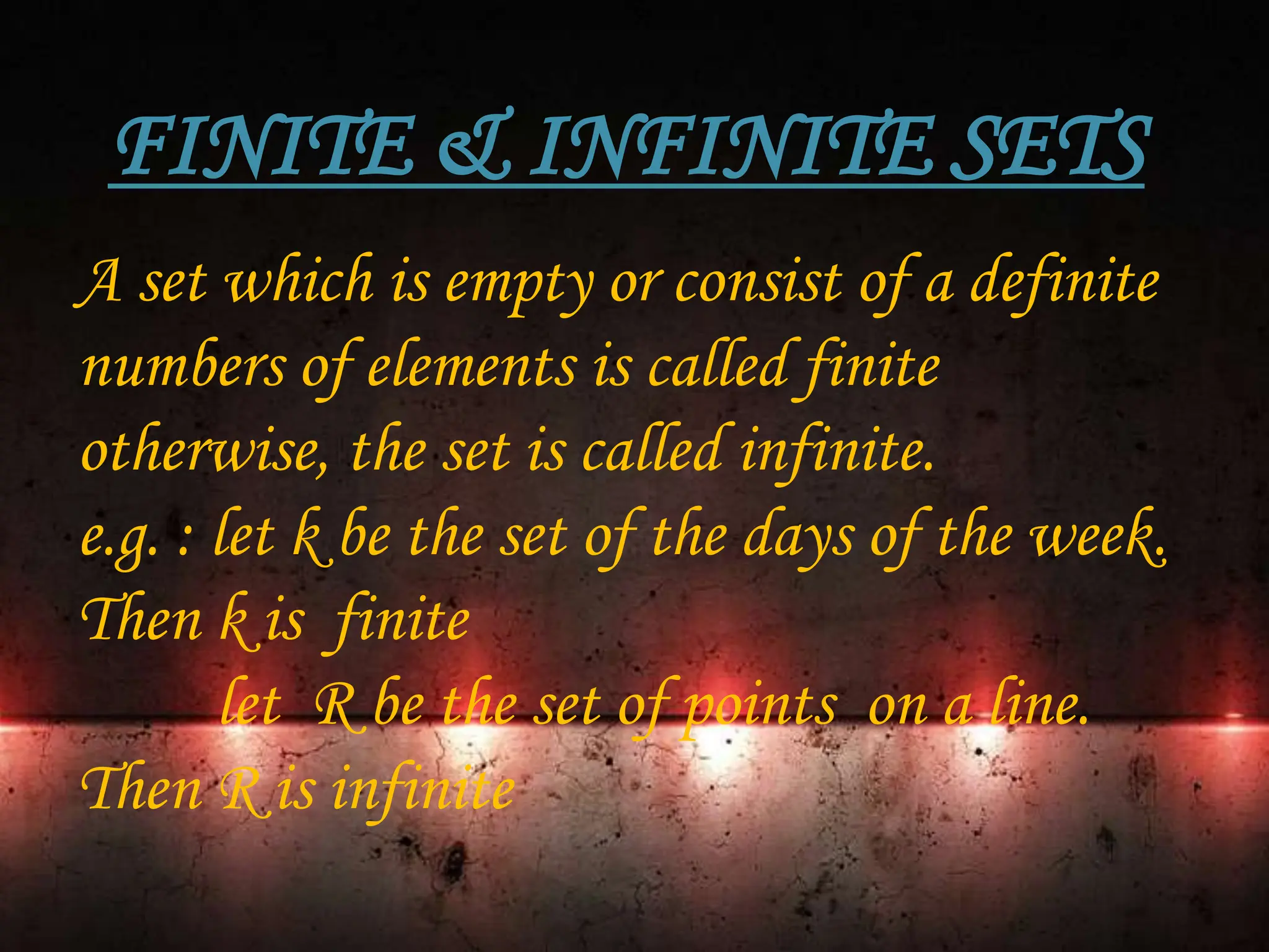 FINITE & INFINITE SETS
A set which is empty or consist of a definite
numbers of elements is called finite
otherwise, the set is called infinite.
e.g. : let k be the set of the days of the week.
Then k is finite
let R be the set of points on a line.
Then R is infinite
 