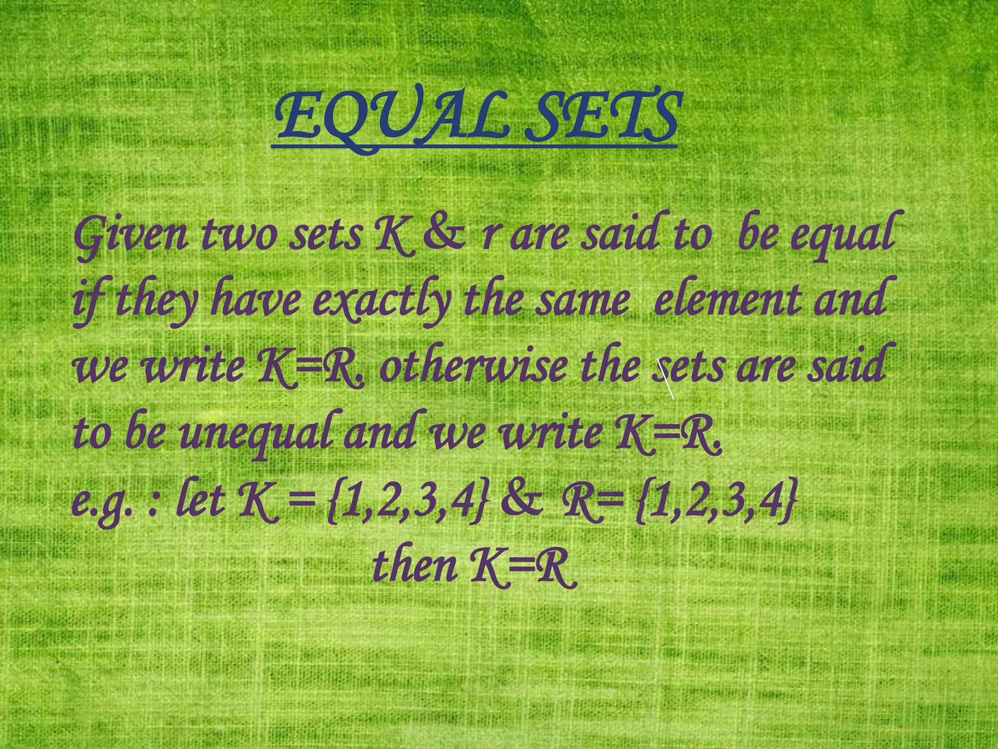 EQUAL SETS
Given two sets K & r are said to be equal
if they have exactly the same element and
we write K=R. otherwise the sets are said
to be unequal and we write K=R.
e.g. : let K = {1,2,3,4} & R= {1,2,3,4}
then K=R
 