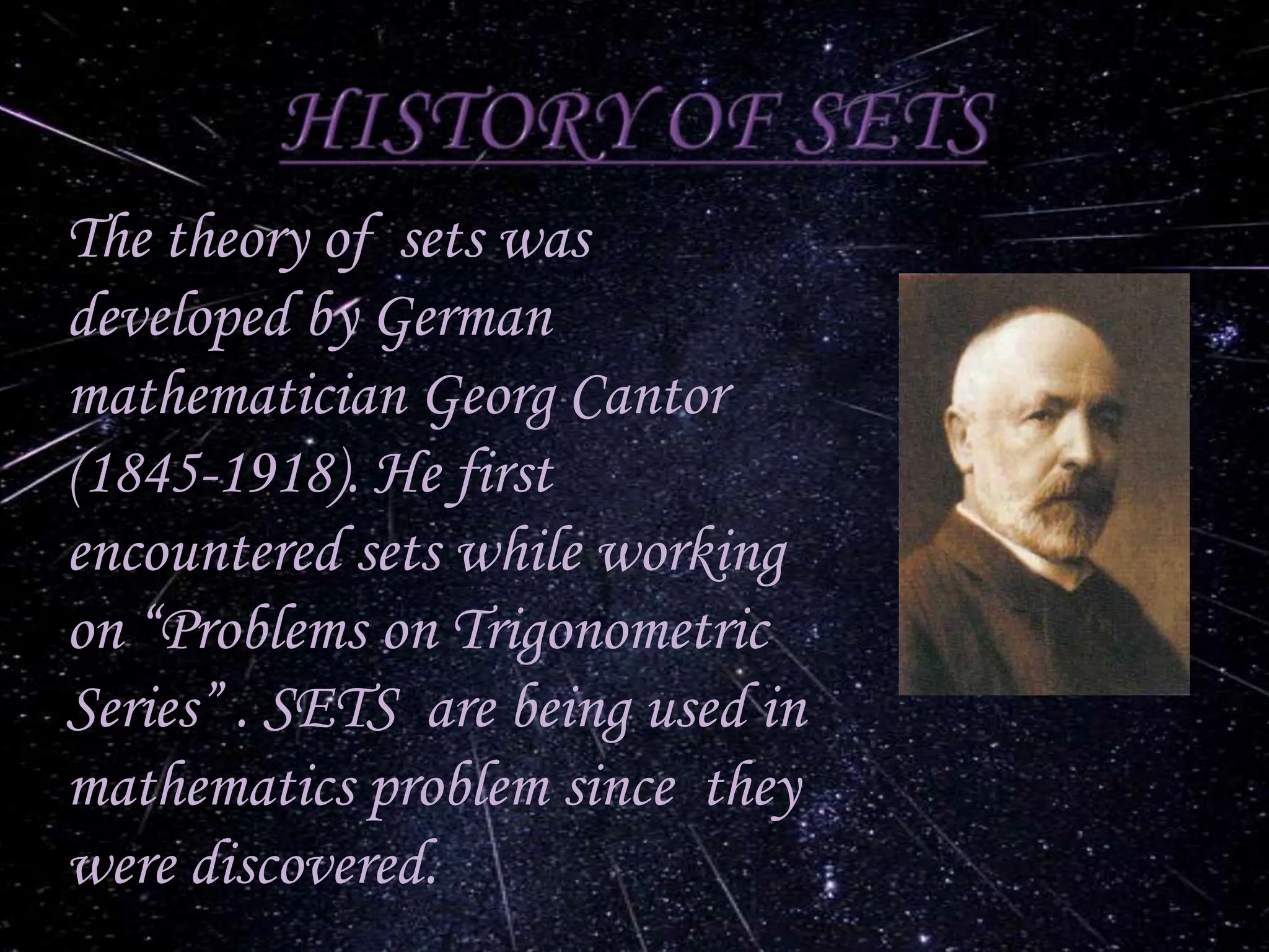 The theory of sets was
developed by German
mathematician Georg Cantor
(1845-1918). He first
encountered sets while working
on “Problems on Trigonometric
Series” . SETS are being used in
mathematics problem since they
were discovered.
 