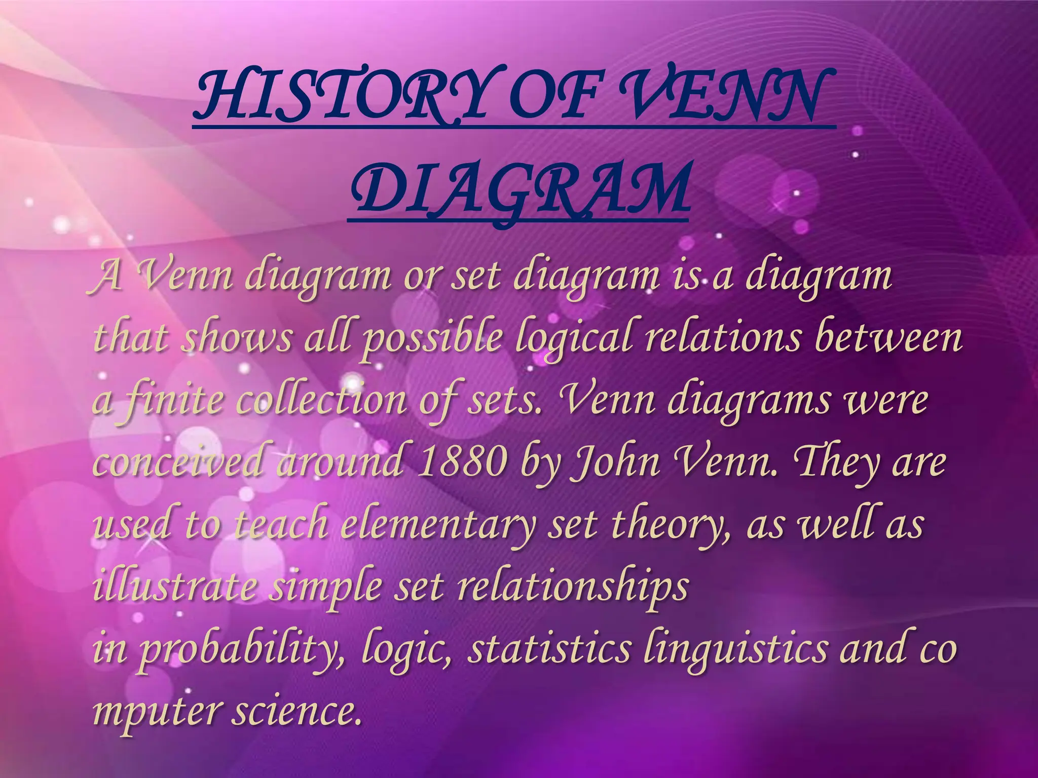 HISTORY OF VENN
DIAGRAM
A Venn diagram or set diagram is a diagram
that shows all possible logical relations between
a finite collection of sets. Venn diagrams were
conceived around 1880 by John Venn. They are
used to teach elementary set theory, as well as
illustrate simple set relationships
in probability, logic, statistics linguistics and co
mputer science.
 