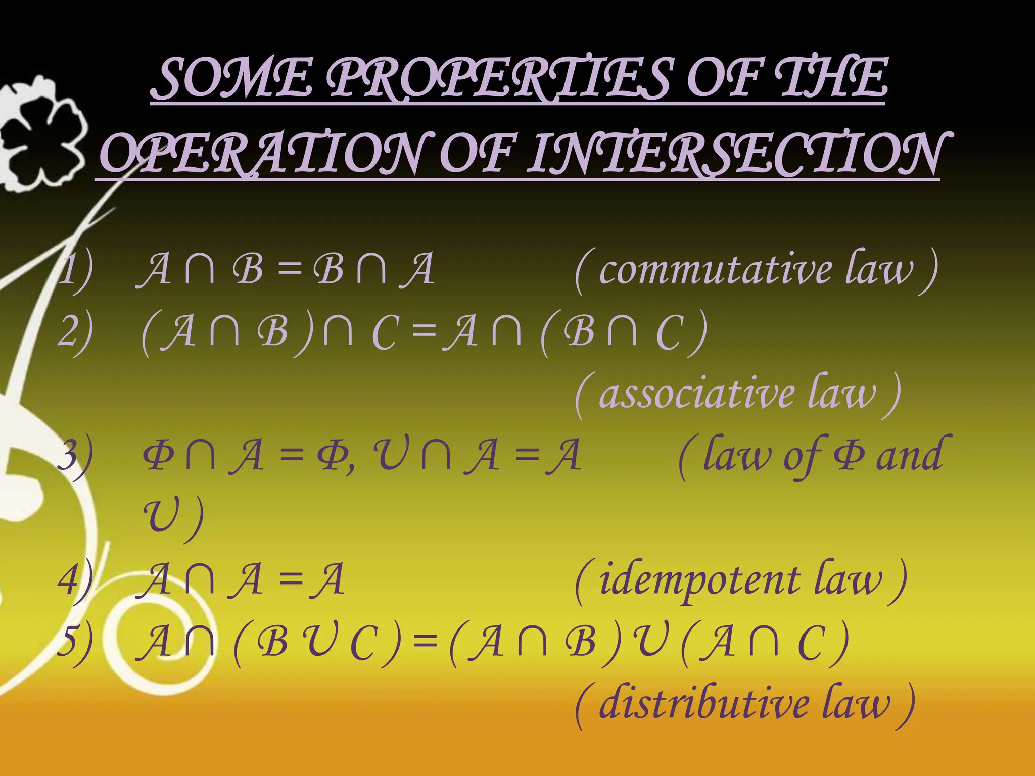 SOME PROPERTIES OF THE
OPERATION OF INTERSECTION
1) A ∩ B = B ∩ A ( commutative law )
2) ( A ∩ B ) ∩ C = A ∩ ( B ∩ C )
( associative law )
3) Φ ∩ A = Φ, U ∩ A = A ( law of Φ and
U )
4) A ∩ A = A ( idempotent law )
5) A ∩ ( B U C ) = ( A ∩ B ) U ( A ∩ C )
( distributive law )
 