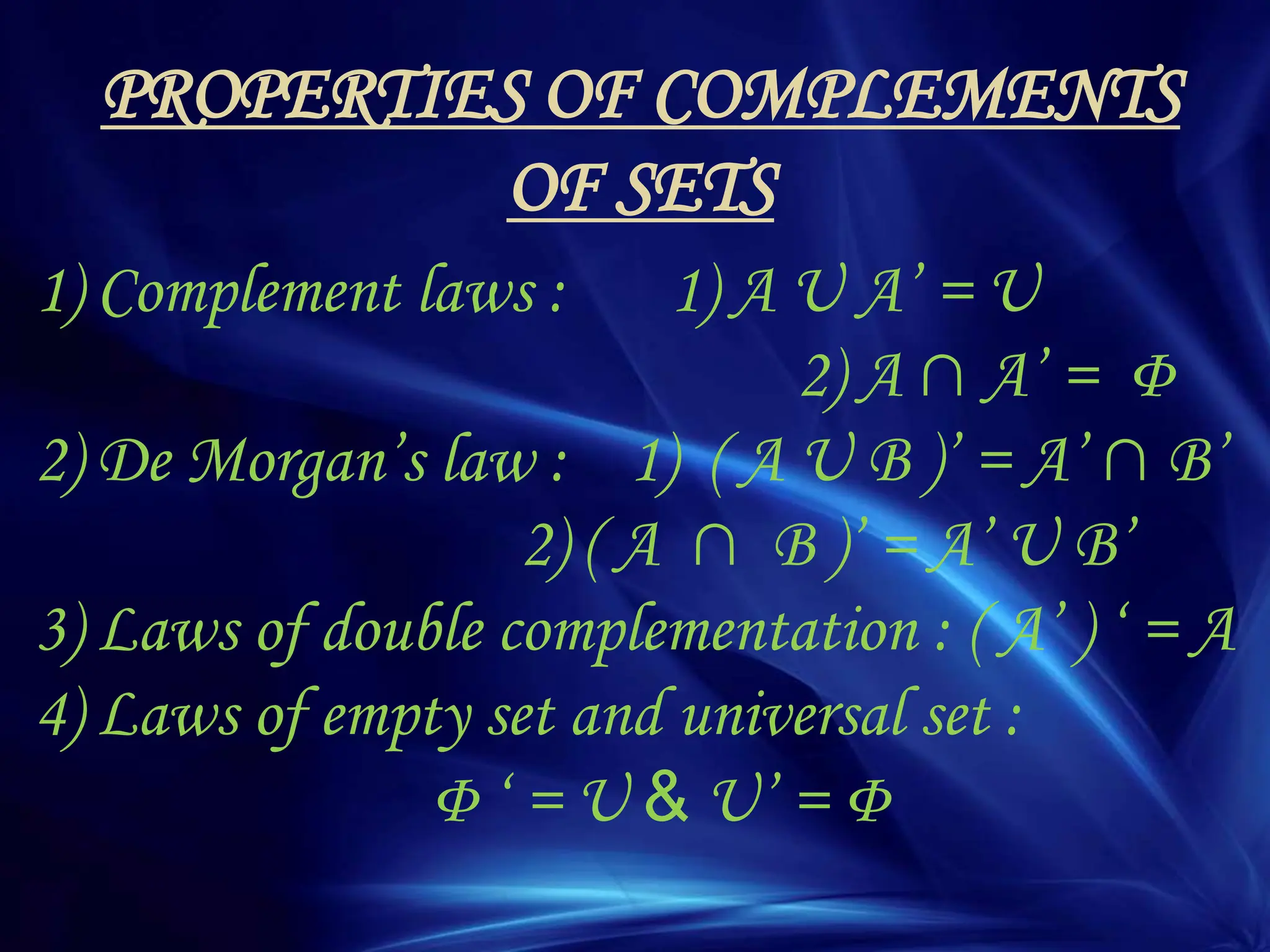 PROPERTIES OF COMPLEMENTS
OF SETS
1) Complement laws : 1) A U A‟ = U
2) A ∩ A‟ = Φ
2) De Morgan‟s law : 1) ( A U B )‟ = A‟ ∩ B‟
2) ( A ∩ B )‟ = A‟ U B‟
3) Laws of double complementation : ( A‟ ) „ = A
4) Laws of empty set and universal set :
Φ „ = U & U‟ = Φ
 