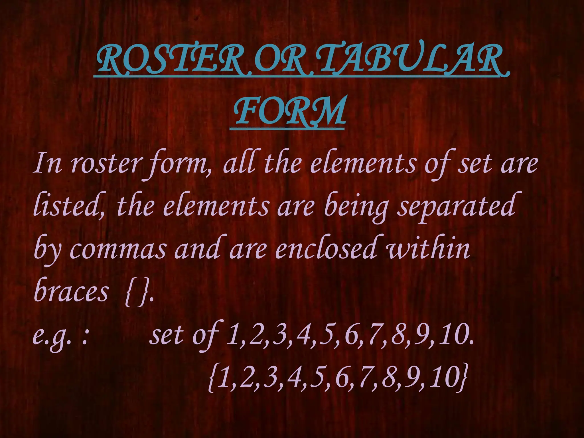 ROSTER OR TABULAR
FORM
In roster form, all the elements of set are
listed, the elements are being separated
by commas and are enclosed within
braces { }.
e.g. : set of 1,2,3,4,5,6,7,8,9,10.
{1,2,3,4,5,6,7,8,9,10}
 