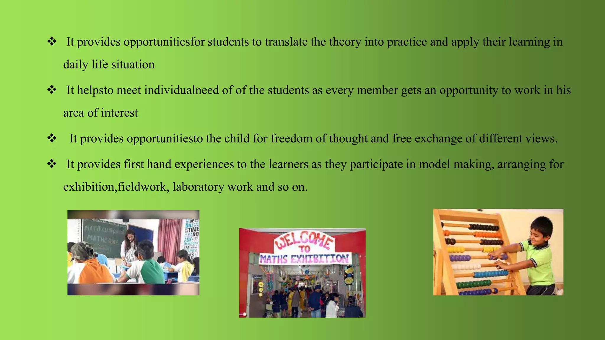  It provides opportunitiesfor students to translate the theory into practice and apply their learning in
daily life situation
 It helpsto meet individualneed of of the students as every member gets an opportunity to work in his
area of interest
 It provides opportunitiesto the child for freedom of thought and free exchange of different views.
 It provides first hand experiences to the learners as they participate in model making, arranging for
exhibition,fieldwork, laboratory work and so on.
 