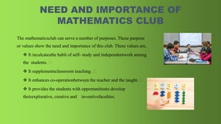 NEED AND IMPORTANCE OF
MATHEMATICS CLUB
The mathematicsclub can serve a number of purposes. These purpose
or values show the need and importance of this club. These values are,
 It inculcatesthe habit of self- study and independentwork among
the students.
 It supplementsclassroom teaching.
 It enhances co-operationbetween the teacher and the taught.
 It provides the students with opportunitiesto develop
theirexplorative, creative and inventivefaculties.
 
