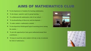 AIMS OF MATHEMATICS CLUB
 To developinterest of students for learning mathematics.
 To developco- operative sprit in group learning.
 To collaboratewith mathematics club of our school.
 To inculcatefeeling of discovery and development.
 To make student s mathematics minded.
 To developcritical thinkingand logical reasoning power among
the student.
 To provide opportunityto learn great mathematicianand their
contribution.
 To keep in touch the entire student with day to day inventionin
the field of mathematics.
 