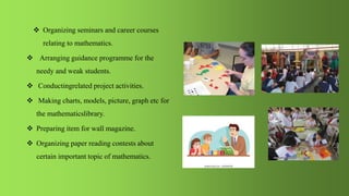  Organizing seminars and career courses
relating to mathematics.
 Arranging guidance programme for the
needy and weak students.
 Conductingrelated project activities.
 Making charts, models, picture, graph etc for
the mathematicslibrary.
 Preparing item for wall magazine.
 Organizing paper reading contests about
certain important topic of mathematics.
 