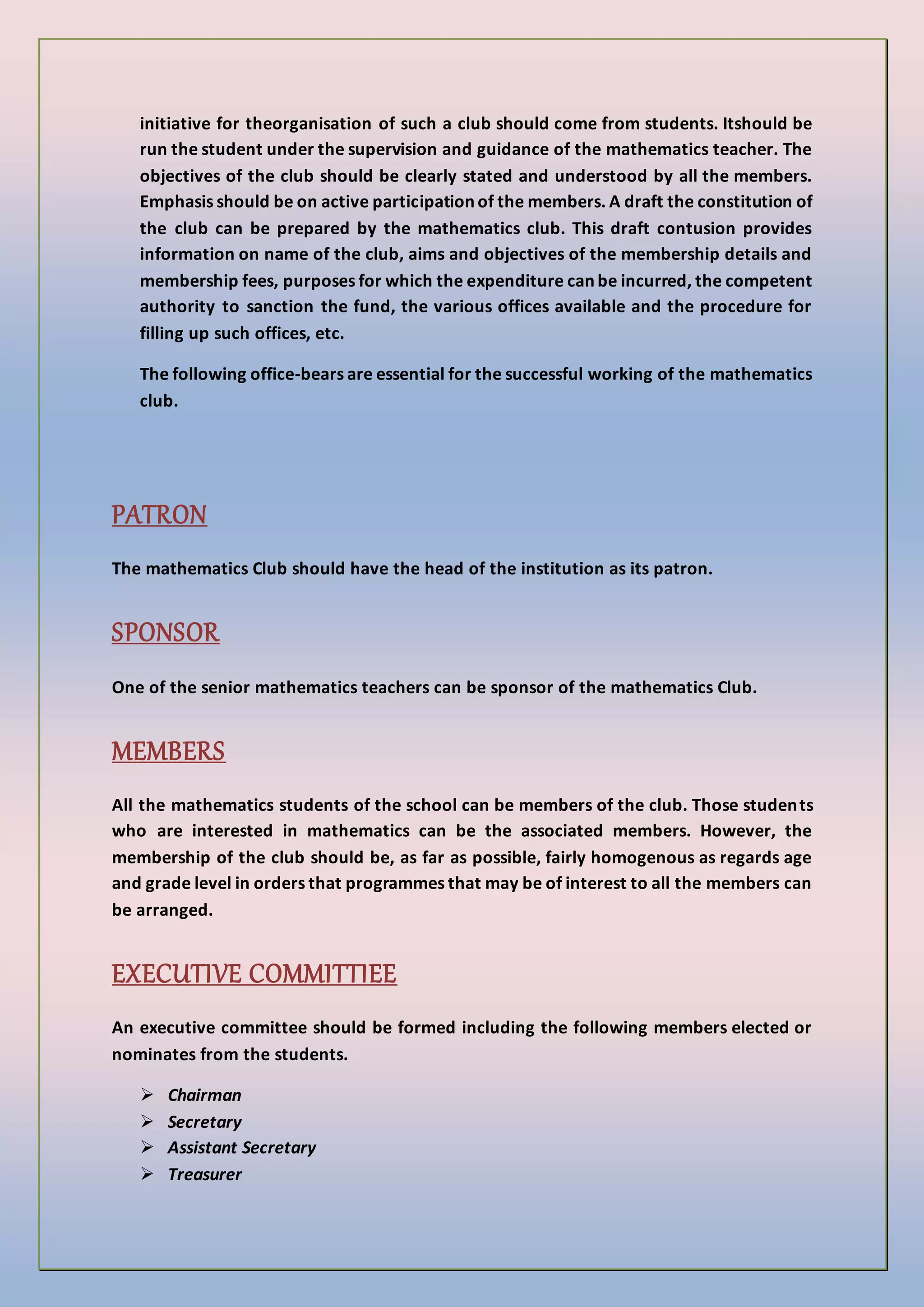 initiative for theorganisation of such a club should come from students. Itshould be
run the student under the supervision and guidance of the mathematics teacher. The
objectives of the club should be clearly stated and understood by all the members.
Emphasis should be on active participation of the members. A draft the constitution of
the club can be prepared by the mathematics club. This draft contusion provides
information on name of the club, aims and objectives of the membership details and
membership fees, purposes for which the expenditure can be incurred, the competent
authority to sanction the fund, the various offices available and the procedure for
filling up such offices, etc.
The following office-bears are essential for the successful working of the mathematics
club.
PATRON
The mathematics Club should have the head of the institution as its patron.
SPONSOR
One of the senior mathematics teachers can be sponsor of the mathematics Club.
MEMBERS
All the mathematics students of the school can be members of the club. Those students
who are interested in mathematics can be the associated members. However, the
membership of the club should be, as far as possible, fairly homogenous as regards age
and grade level in orders that programmes that may be of interest to all the members can
be arranged.
EXECUTIVE COMMITTIEE
An executive committee should be formed including the following members elected or
nominates from the students.
 Chairman
 Secretary
 Assistant Secretary
 Treasurer
 