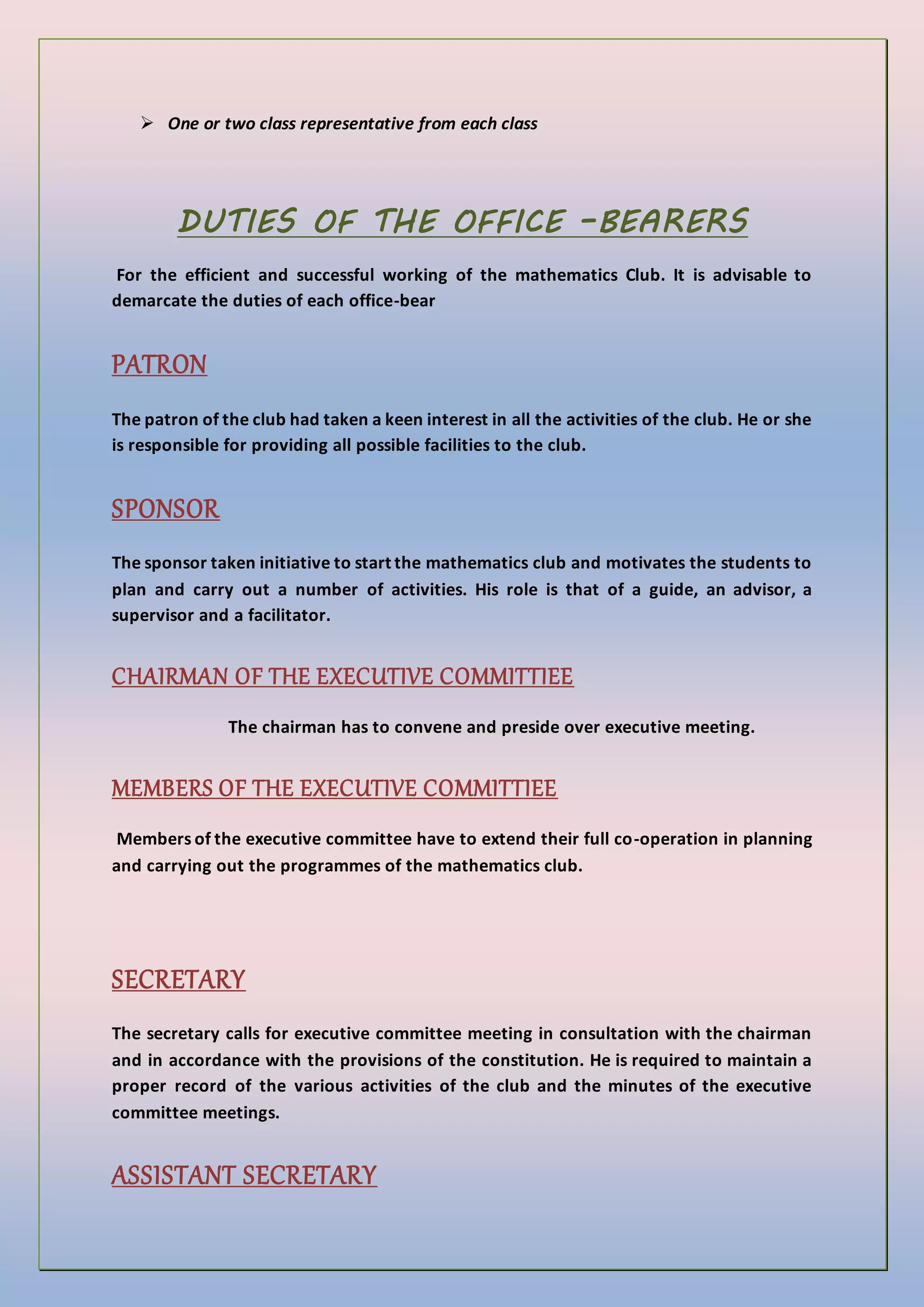  One or two class representative from each class
DUTIES OF THE OFFICE –BEARERS
For the efficient and successful working of the mathematics Club. It is advisable to
demarcate the duties of each office-bear
PATRON
The patron of the club had taken a keen interest in all the activities of the club. He or she
is responsible for providing all possible facilities to the club.
SPONSOR
The sponsor taken initiative to start the mathematics club and motivates the students to
plan and carry out a number of activities. His role is that of a guide, an advisor, a
supervisor and a facilitator.
CHAIRMAN OF THE EXECUTIVE COMMITTIEE
The chairman has to convene and preside over executive meeting.
MEMBERS OF THE EXECUTIVE COMMITTIEE
Members of the executive committee have to extend their full co-operation in planning
and carrying out the programmes of the mathematics club.
SECRETARY
The secretary calls for executive committee meeting in consultation with the chairman
and in accordance with the provisions of the constitution. He is required to maintain a
proper record of the various activities of the club and the minutes of the executive
committee meetings.
ASSISTANT SECRETARY
 