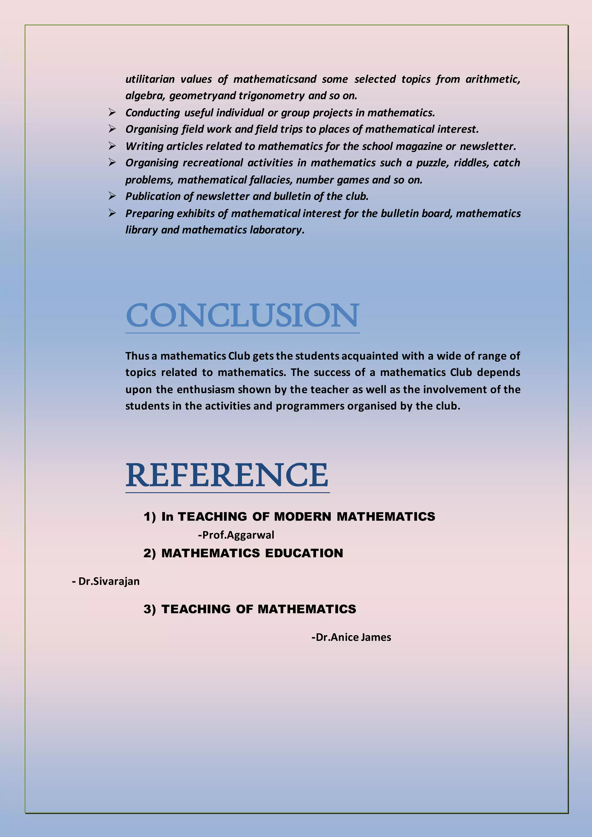 utilitarian values of mathematicsand some selected topics from arithmetic,
algebra, geometryand trigonometry and so on.
 Conducting useful individual or group projects in mathematics.
 Organising field work and field trips to places of mathematical interest.
 Writing articles related to mathematics for the school magazine or newsletter.
 Organising recreational activities in mathematics such a puzzle, riddles, catch
problems, mathematical fallacies, number games and so on.
 Publication of newsletter and bulletin of the club.
 Preparing exhibits of mathematical interest for the bulletin board, mathematics
library and mathematics laboratory.
CONCLUSION
Thus a mathematics Club gets the students acquainted with a wide of range of
topics related to mathematics. The success of a mathematics Club depends
upon the enthusiasm shown by the teacher as well as the involvement of the
students in the activities and programmers organised by the club.
REFERENCE
1) In TEACHING OF MODERN MATHEMATICS
-Prof.Aggarwal
2) MATHEMATICS EDUCATION
- Dr.Sivarajan
3) TEACHING OF MATHEMATICS
-Dr.Anice James
 