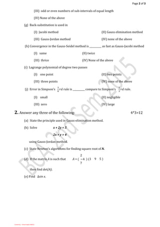 Page 2 of 3
Created by: - Umesh Singh (13BC01)
(III) odd or even numbers of sub-intervals of equal length
(IV) None of the above
(g) Back-substitution is used in
(I) Jacobi method (II) Gauss elimination method
(III) Gauss-Jordan method (IV) none of the above
(h) Convergence in the Gauss-Seidel method is __________ as fast as Gauss-Jacobi method
(I) same (II) twice
(III) thrice (IV) None of the above
(i) Lagrange polynomial of degree two passes
(I) one point (II) two points
(III) three points (IV) none of the above
(j) Error in Simpson’s
3
8
𝑟𝑑 rule is __________ compare to Simpson’s
1
3
𝑟𝑑 rule.
(I) small (II) negligible
(III) zero (IV) large
2. Answer any three of the following: 4*3=12
(a) State the principle used in Gauss-elimination method.
(b) Solve x + 2y = 5
2x + y = 4
using Gauss-Jordan method.
(c) State Newton’s algorithms for finding square root of N.
(d) If the matrix A is such that A =
2
( −4
7
) (1 9 5 )
then find det(A).
(e) Find ∆sin x.
 