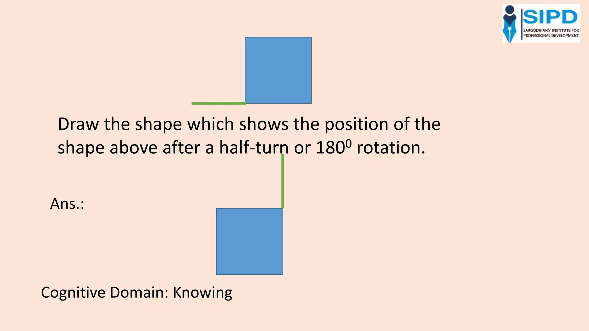 Draw the shape which shows the position of the
shape above after a half-turn or 1800 rotation.
Ans.:
Cognitive Domain: Knowing
 
