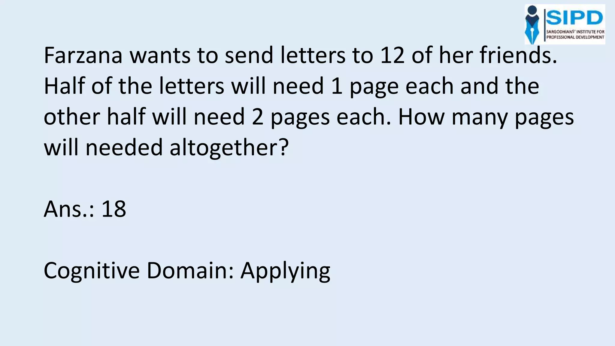 Farzana wants to send letters to 12 of her friends.
Half of the letters will need 1 page each and the
other half will need 2 pages each. How many pages
will needed altogether?
Ans.: 18
Cognitive Domain: Applying
 