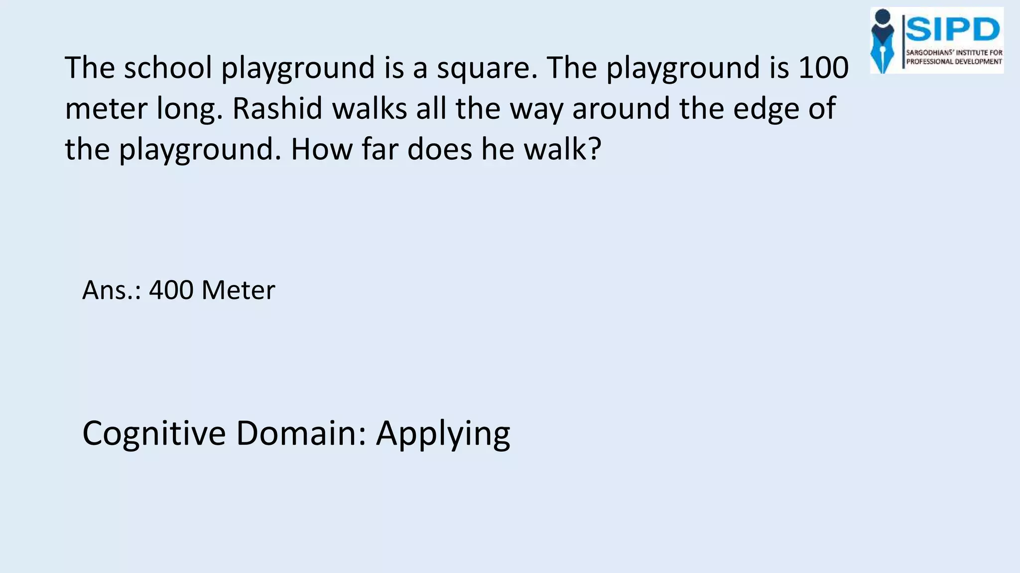 The school playground is a square. The playground is 100
meter long. Rashid walks all the way around the edge of
the playground. How far does he walk?
Ans.: 400 Meter
Cognitive Domain: Applying
 