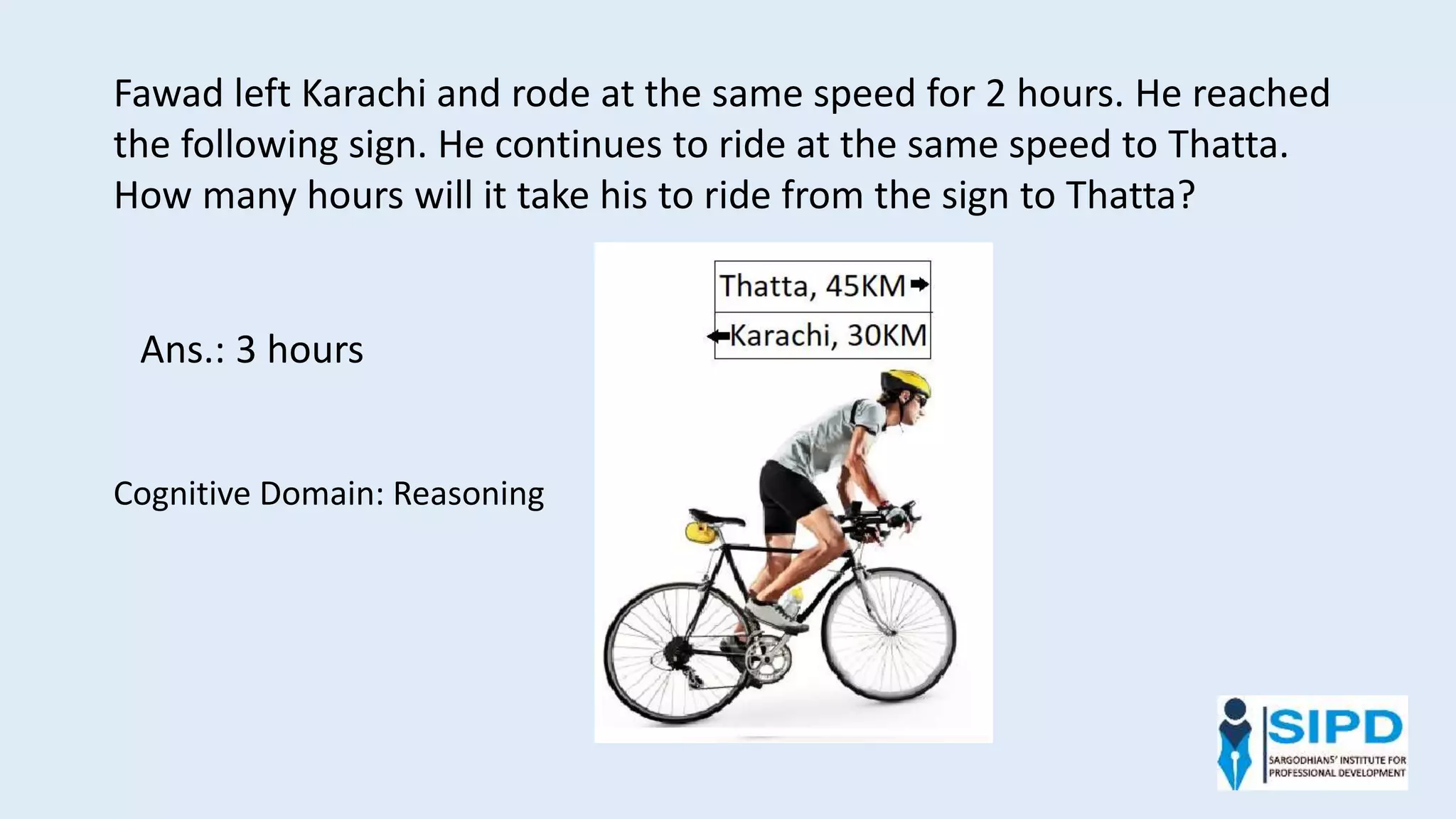 Fawad left Karachi and rode at the same speed for 2 hours. He reached
the following sign. He continues to ride at the same speed to Thatta.
How many hours will it take his to ride from the sign to Thatta?
Ans.: 3 hours
Cognitive Domain: Reasoning
 