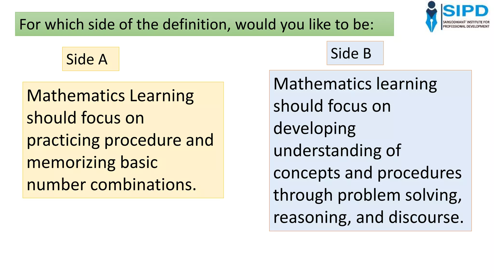 Mathematics Learning
should focus on
practicing procedure and
memorizing basic
number combinations.
Mathematics learning
should focus on
developing
understanding of
concepts and procedures
through problem solving,
reasoning, and discourse.
For which side of the definition, would you like to be:
Side A Side B
 