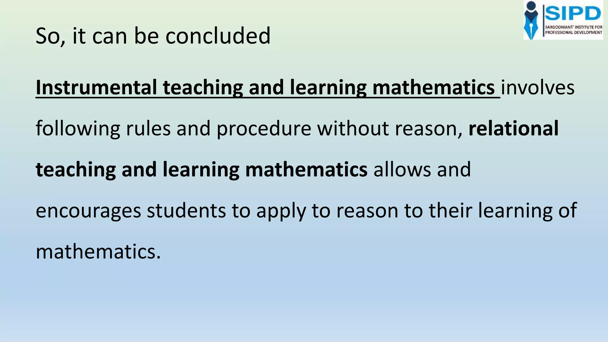 Instrumental teaching and learning mathematics involves
following rules and procedure without reason, relational
teaching and learning mathematics allows and
encourages students to apply to reason to their learning of
mathematics.
So, it can be concluded
 