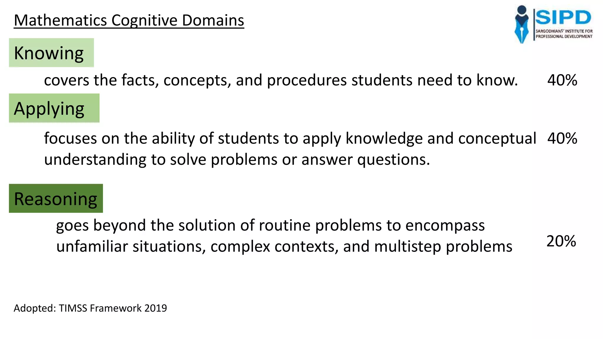 Mathematics Cognitive Domains
Knowing
covers the facts, concepts, and procedures students need to know.
Applying
focuses on the ability of students to apply knowledge and conceptual
understanding to solve problems or answer questions.
Reasoning
goes beyond the solution of routine problems to encompass
unfamiliar situations, complex contexts, and multistep problems
40%
40%
20%
Adopted: TIMSS Framework 2019
 