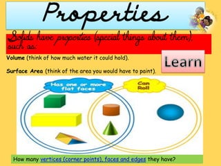Properties
Volume (think of how much water it could hold).
Surface Area (think of the area you would have to paint).
How many vertices (corner points), faces and edges they have?
Solids have properties (special things about them),
such as:
 