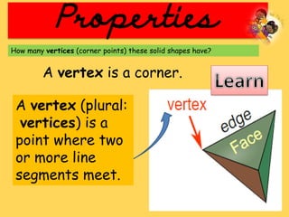 Properties
How many vertices (corner points) these solid shapes have?
A vertex is a corner.
A vertex (plural:
vertices) is a
point where two
or more line
segments meet.
 