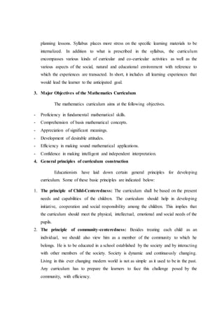 planning lessons. Syllabus places more stress on the specific learning materials to be
internalized. In addition to what is prescribed in the syllabus, the curriculum
encompasses various kinds of curricular and co-curricular activities as well as the
various aspects of the social, natural and educational environment with reference to
which the experiences are transacted. In short, it includes all learning experiences that
would lead the learner to the anticipated goal.
3. Major Objectives of the Mathematics Curriculum
The mathematics curriculum aims at the following objectives.
- Proficiency in fundamental mathematical skills.
- Comprehension of basis mathematical concepts.
- Appreciation of significant meanings.
- Development of desirable attitudes.
- Efficiency in making sound mathematical applications.
- Confidence in making intelligent and independent interpretation.
4. General principles of curriculum construction
Educationists have laid down certain general principles for developing
curriculum. Some of these basic principles are indicated below:
1. The principle of Child-Centeredness: The curriculum shall be based on the present
needs and capabilities of the children. The curriculum should help in developing
initiative, cooperation and social responsibility among the children. This implies that
the curriculum should meet the physical, intellectual, emotional and social needs of the
pupils.
2. The principle of community-centeredness: Besides treating each child as an
individual, we should also view him as a member of the community to which he
belongs. He is to be educated in a school established by the society and by interacting
with other members of the society. Society is dynamic and continuously changing.
Living in this ever changing modern world is not as simple as it used to be in the past.
Any curriculum has to prepare the learners to face this challenge posed by the
community, with efficiency.
 