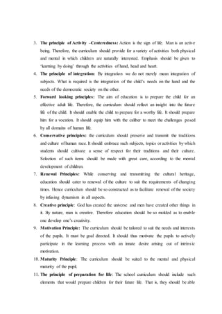 3. The principle of Activity –Centeredness: Action is the sign of life. Man is an active
being. Therefore, the curriculum should provide for a variety of activities both physical
and mental in which children are naturally interested. Emphasis should be given to
‘learning by doing’ through the activities of hand, head and heart.
4. The principle of integration: By integration we do not merely mean integration of
subjects. What is required is the integration of the child’s needs on the hand and the
needs of the democratic society on the other.
5. Forward looking principles: The aim of education is to prepare the child for an
effective adult life. Therefore, the curriculum should reflect an insight into the future
life of the child. It should enable the child to prepare for a worthy life. It should prepare
him for a vocation. It should equip him with the caliber to meet the challenges posed
by all domains of human life.
6. Conservative principles: the curriculum should preserve and transmit the traditions
and culture of human race. It should embrace such subjects, topics or activities by which
students should cultivate a sense of respect for their traditions and their culture.
Selection of such items should be made with great care, according to the mental
development of children.
7. Renewal Principles: While conserving and transmitting the cultural heritage,
education should cater to renewal of the culture to suit the requirements of changing
times. Hence curriculum should be so constructed as to facilitate renewal of the society
by infusing dynamism in all aspects.
8. Creative principle: God has created the universe and men have created other things in
it. By nature, man is creative. Therefore education should be so molded as to enable
one develop one’s creativity.
9. Motivation Principle: The curriculum should be tailored to suit the needs and interests
of the pupils. It must be goal directed. It should thus motivate the pupils to actively
participate in the learning process with an innate desire arising out of intrinsic
motivation.
10. Maturity Principle: The curriculum should be suited to the mental and physical
maturity of the pupil.
11. The principle of preparation for life: The school curriculum should include such
elements that would prepare children for their future life. That is, they should be able
 