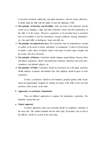 to earn their livelihood sufficiently and adjust themselves with the society efficiently.
It should equip the child with the caliber to meet the challenges of life.
12. The principle of Elasticity and Flexibility: Since the needs of the individual and the
society go on changing, a rigid and static curriculum cannot meet the requirements of
the child or of the society. Moreover, experiences to be presented have to presented
have to be modified to suit the environment, societal conditions, learning atmosphere,
etc. Also pupil differ in intelligence, tastes and skills too.
13. The principle of comprehensiveness: The curriculum must be comprehensive enough
to confirm to the needs of various individuals or communities. It must be broad-based
to include a wide variety of subjects suited to the needs of various types of pupils and
the society with all its diversities.
14. The principle of Balance: Curriculum should maintain proper balance between direct
and indirect experiences, liberal and professional education, individual and social aims,
compulsory and optional subjects, etc.
15. The principle of Utility: Curriculum should be of practical use to the pupil, and hence
should maintain vocational and technical bias. Due emphasis should be given to work
experiences.
In short, a curriculum should be well balanced, properly graded, fairly broad-
based and appropriately designed for meeting the needs of the child on the one hand
and those of the society, on the other.
5. Approaches to curriculum Organization
There are different approaches to organize the mathematics curriculum. The
important among them are
a. Topical approach
In topical approach a topic once presented should be completely exhausted in
the same class. This method demands that the entire topic, the portions easy as well as
the difficult, should be covered in the same stage.
 