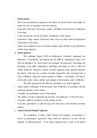 Disadvantages
- This is not a psychological approach as the student are forced to learn many things for
which they have no immediate need and relevance.
- Some parts of the topic will be more complex and difficult for the learner to understand
at the stage.
- It does not take into account the mental development of the students.
- It introduces a large amount of irrelevant matter, the use of which cannot be appreciated
by the learner at the stage.
- Topics once completed receive no attention at larger stages and there is every likelihood
of them being forgotten.
b. Spiral approach
The Cambridge Report (1963) on Mathematics Curriculum emphasized the
importance of interrelating and interweaving the different mathematical topics to be
taken up throughout the school period and envisaged the progressive broadening and
deepening of the child’s mathematical knowledge and insight by what is called the
“Spiral Approach”. Therefore, contrary to topical approach, spiral approach demands
the division of the topic into a number of smaller independent units to be dealt with, in
order of difficulty, suiting the mental capacities of children. For example, ‘Set Theory’
can be split up into various subunits and arranged in the increasing order of difficulty.
The spiral approach has the following advantages over topical approach.
- Subject matter is introduced in the increasing order of difficulty, in accordance with the
needs and capacities of the students.
- It satisfies the psychological needs of the students
- The students are able to appreciate the relevance and significance of what they learn.
- It provides sufficient motivation for the students to learn.
- It provides opportunities to relate the topic with other topics, other branches and other
subjects.
c. Logical and psychological Approach
The arrangement of subject matter based on the principles of psychology is
known as psychological approach.in other words this approach is in tune with the
principle of child-centeredness. In the logical approach stress is given to the logical
 