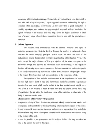 sequencing of the subject concerned. Content of every subject have been developed in
tune with such a logical sequence. Logical approach demands maintaining the logical
sequence while developing a curriculum. At the same time, a good curriculum, if
carefully developed can maintain the psychological approach without sacrificing the
logical sequence of the subject. The only thing is that the logical continuity is taken
care of at every stage of curriculum transaction done in tune with the psychological
approach.
d. Unitary Approach
The students learn mathematics with its different branches and topics in
watertight compartments. So in the last few decades, the teachers in mathematics have
searched for broad unifying principles which could be made the core of the
mathematical course. Suppose that complete understanding of the function Y=ax+b be
made one of the major division of first year algebra, all the other concepts can be
developed through this because the attainment of an understanding of this important
function will develop upon many experiences. Such an organization enables the pupils
to see clearly the relationship between the various facts, processes and principles taught
in the course. They know that each unit contributes to the course as a whole.
The question of time and size need not enter in the organization of a unit. But
for most high school pupils it may take more than a month to assimilate. Experiences
seem to show that a unit which can be studied in the four weeks is most suitable as to
size. When it is not possible to finish it within that time the teacher should find a way
of simplifying the unit either by transferring some of the materials to other units or by
diving it into two smaller units.
Characteristics of the Unitary Organization
- It organizes a body of facts, theorems or processes, closely related to one another and
so organized as to contribute to the understanding of an important aspects of the course.
- It must be possible to present the theorems and process as a group in a form so definite
that the learner may attain a conception of them before he undertakes the detailed study
of the content of the unit.
- It must be possible to set up outcomes of the study so definite that they are clear not
only to the teacher but also to the pupils.
 